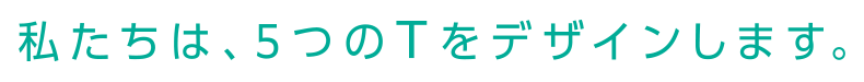 私たちは、5つのTをデザインします。