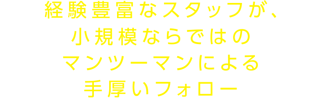 経験豊富なスタッフが、小規模ならではのマンツーマンによる手厚いフォロー