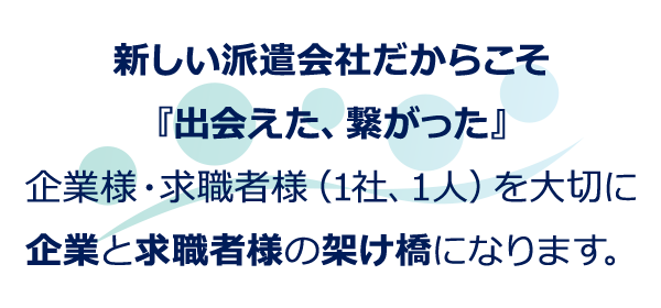 新しい派遣会社だからこそ『出会えた、繋がった』企業様・求職者様(1社、1人)を大切に企業と求職者様の架け橋になります。
